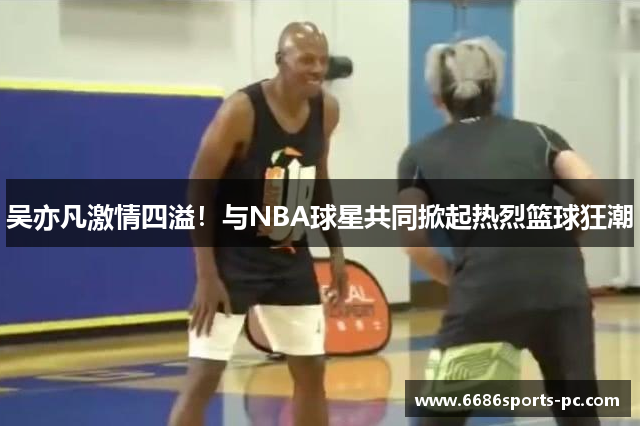 吴亦凡激情四溢！与NBA球星共同掀起热烈篮球狂潮