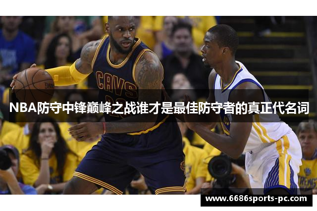NBA防守中锋巅峰之战谁才是最佳防守者的真正代名词