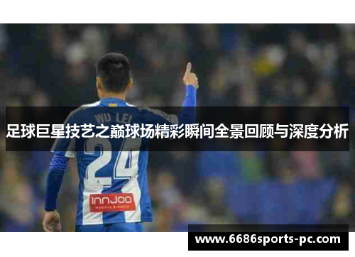 足球巨星技艺之巅球场精彩瞬间全景回顾与深度分析