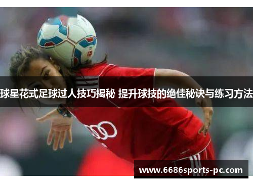 球星花式足球过人技巧揭秘 提升球技的绝佳秘诀与练习方法