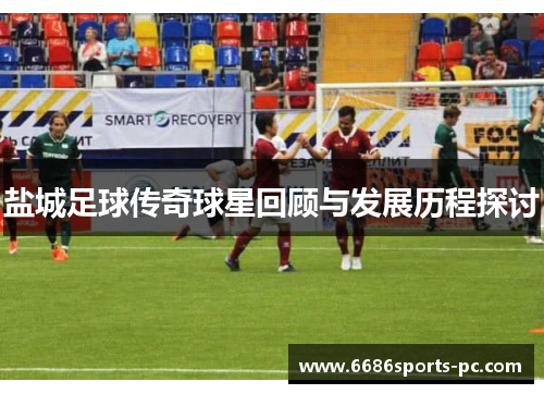 盐城足球传奇球星回顾与发展历程探讨