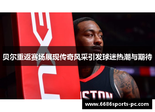 贝尔重返赛场展现传奇风采引发球迷热潮与期待