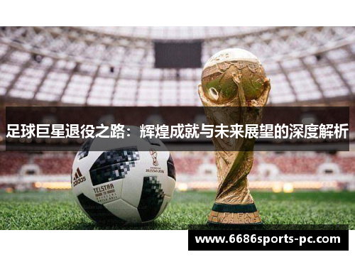 足球巨星退役之路：辉煌成就与未来展望的深度解析