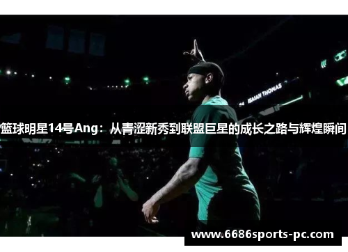 篮球明星14号Ang：从青涩新秀到联盟巨星的成长之路与辉煌瞬间