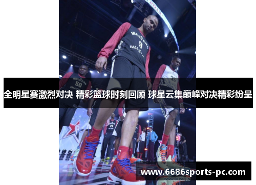全明星赛激烈对决 精彩篮球时刻回顾 球星云集巅峰对决精彩纷呈