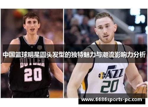 中国篮球明星圆头发型的独特魅力与潮流影响力分析