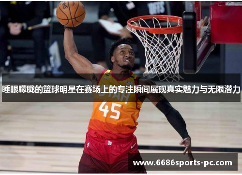 睡眼朦胧的篮球明星在赛场上的专注瞬间展现真实魅力与无限潜力