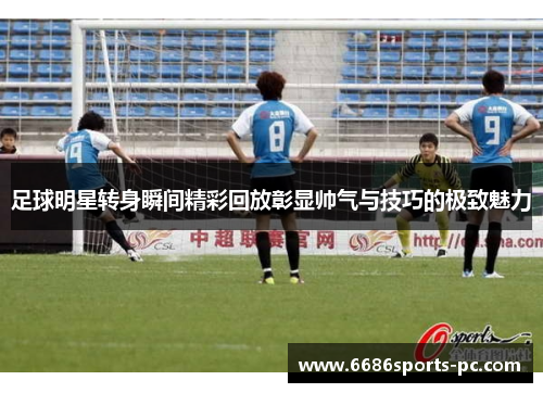 足球明星转身瞬间精彩回放彰显帅气与技巧的极致魅力