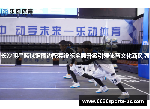 长沙明星篮球馆周边配套设施全面升级引领体育文化新风潮