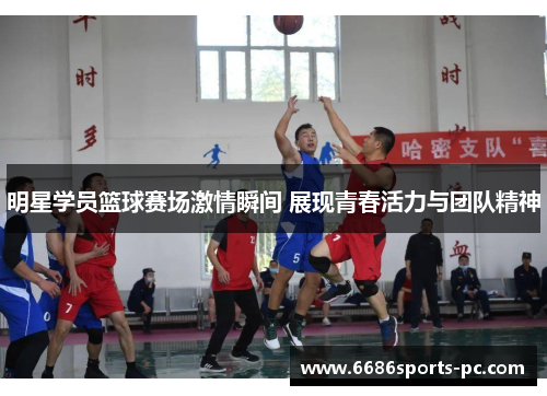 明星学员篮球赛场激情瞬间 展现青春活力与团队精神